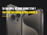Tại sao Apple sử dụng khung titan thay cho thép không gỉ trên iPhone 15 Pro, nguyên nhân không chỉ có một